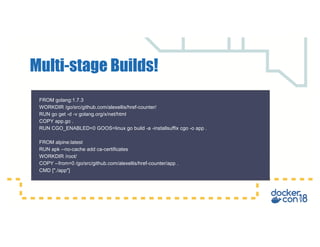 Multi-stage Builds!
FROM golang:1.7.3
WORKDIR /go/src/github.com/alexellis/href-counter/
RUN go get -d -v golang.org/x/net/html
COPY app.go .
RUN CGO_ENABLED=0 GOOS=linux go build -a -installsuffix cgo -o app .
FROM alpine:latest
RUN apk --no-cache add ca-certificates
WORKDIR /root/
COPY --from=0 /go/src/github.com/alexellis/href-counter/app .
CMD ["./app"]
 