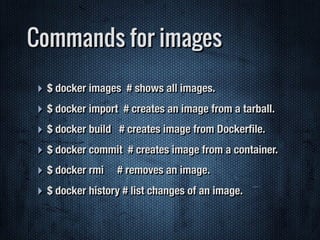 Commands for images
‣ $ docker images # shows all images.
‣ $ docker import # creates an image from a tarball.
‣ $ docker build # creates image from Dockerﬁle.
‣ $ docker commit # creates image from a container.
‣ $ docker rmi # removes an image.
‣ $ docker history # list changes of an image.
 