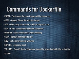 Commands for Dockerfile
‣ FROM - The image the new image will be based on.
‣ COPY - Copy a ﬁle or dir into the image
‣ ADD - Like copy, but can be a URL or unpack a tar
‣ RUN - Ran a command inside the container
‣ ONBUILD - Run commands when building
‣ CMD - Default command to run
‣ ENV - Set a environment variable
‣ EXPOSE - expose a port
‣ VOLUME - Specify that a directory should be stored outside the union ﬁle
system
 
