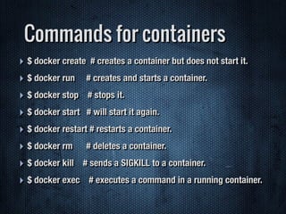 Commands for containers
‣ $ docker create # creates a container but does not start it.
‣ $ docker run # creates and starts a container.
‣ $ docker stop # stops it.
‣ $ docker start # will start it again.
‣ $ docker restart # restarts a container.
‣ $ docker rm # deletes a container.
‣ $ docker kill # sends a SIGKILL to a container.
‣ $ docker exec # executes a command in a running container.
 