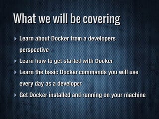 ‣ Learn about Docker from a developers
perspective
‣ Learn how to get started with Docker
‣ Learn the basic Docker commands you will use
every day as a developer
‣ Get Docker installed and running on your machine
What we will be covering
 