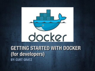 GETTING STARTED WITH DOCKER
(for developers)
BY: CURT GRATZ
 