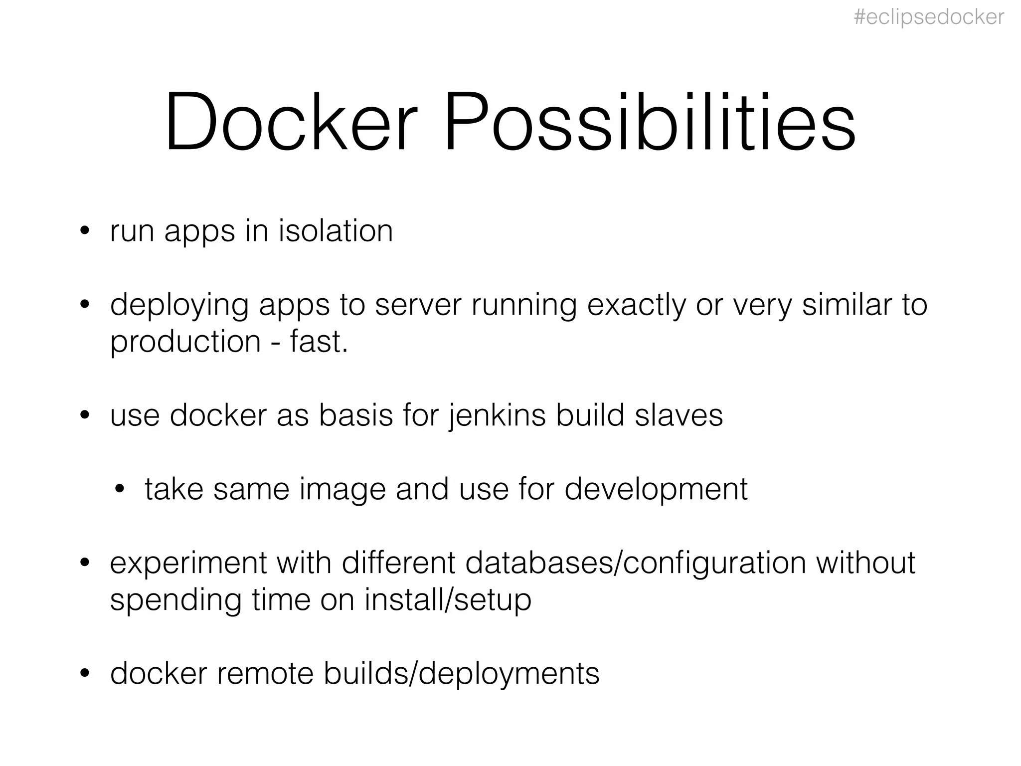 #eclipsedocker
Docker Possibilities
• run apps in isolation
• deploying apps to server running exactly or very similar to
production - fast.
• use docker as basis for jenkins build slaves
• take same image and use for development
• experiment with different databases/conﬁguration without
spending time on install/setup
• docker remote builds/deployments
 