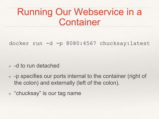 Running Our Webservice in a
Container
docker run -d -p 8080:4567 chucksay:latest
❖ -d to run detached
❖ -p specifies our ports internal to the container (right of
the colon) and externally (left of the colon).
❖ “chucksay” is our tag name
 