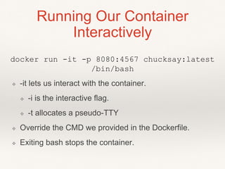 Running Our Container
Interactively
docker run -it -p 8080:4567 chucksay:latest
/bin/bash
❖ -it lets us interact with the container.
❖ -i is the interactive flag.
❖ -t allocates a pseudo-TTY
❖ Override the CMD we provided in the Dockerfile.
❖ Exiting bash stops the container.
 