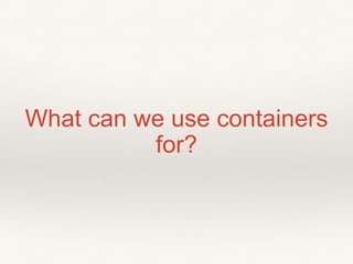 What can we use containers
for?
 