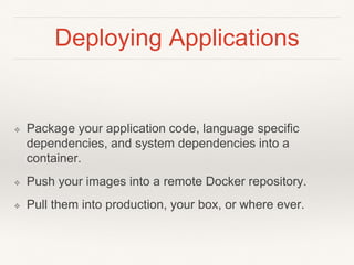 Deploying Applications
❖ Package your application code, language specific
dependencies, and system dependencies into a
container.
❖ Push your images into a remote Docker repository.
❖ Pull them into production, your box, or where ever.
 