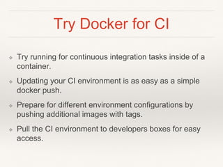 Try Docker for CI
❖ Try running for continuous integration tasks inside of a
container.
❖ Updating your CI environment is as easy as a simple
docker push.
❖ Prepare for different environment configurations by
pushing additional images with tags.
❖ Pull the CI environment to developers boxes for easy
access.
 