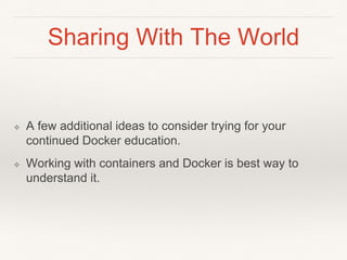 Sharing With The World
❖ A few additional ideas to consider trying for your
continued Docker education.
❖ Working with containers and Docker is best way to
understand it.
 