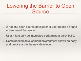 Lowering the Barrier to Open
Source
❖ A hopeful open source developer or user needs an sane
environment that works.
❖ User might only be interested performing a quick build.
❖ Containerized development environment allows an easy
and quick start to the new developer.
 