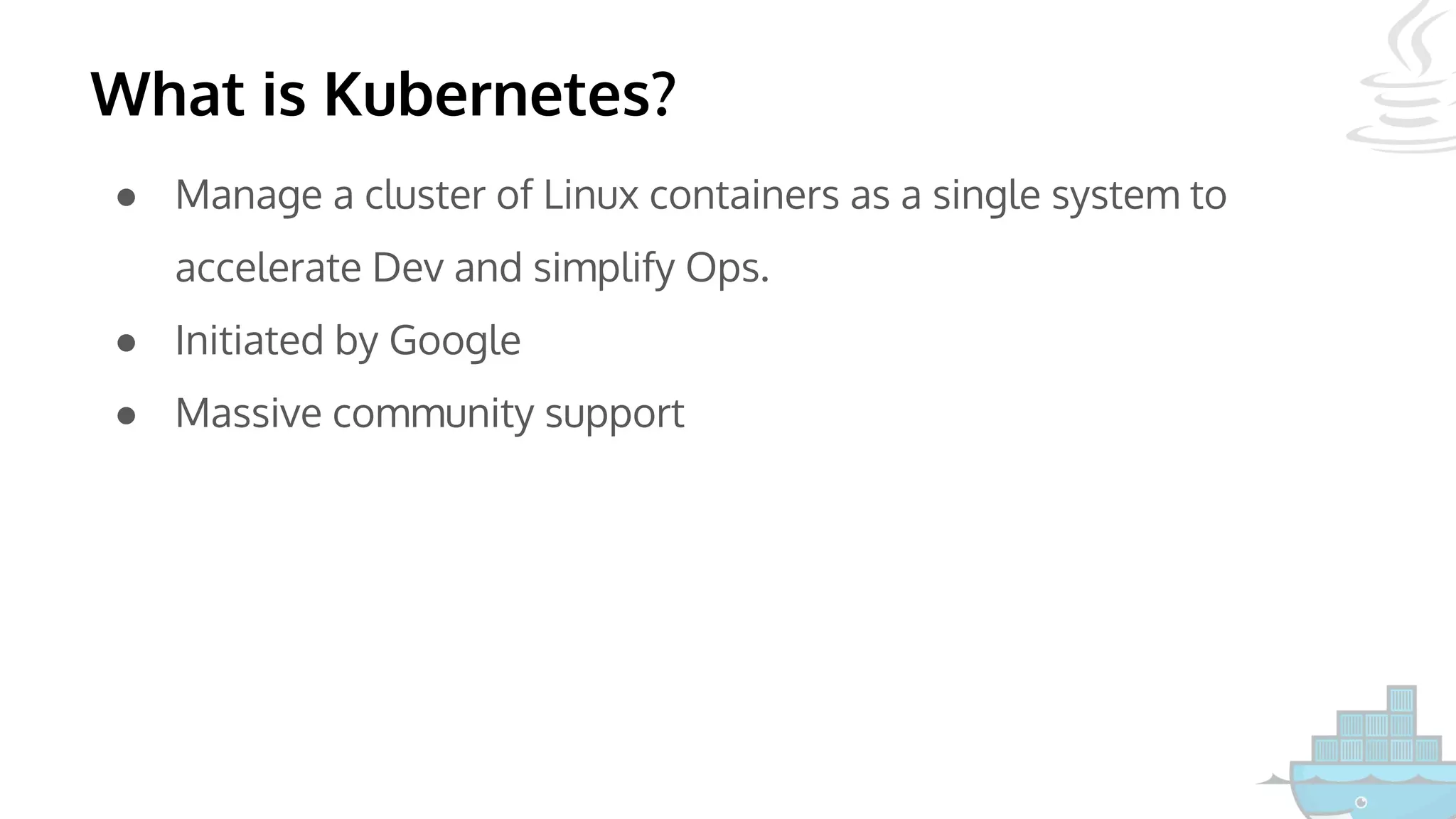 What is Kubernetes?
● Manage a cluster of Linux containers as a single system to
accelerate Dev and simplify Ops.
● Initiated by Google
● Massive community support
 