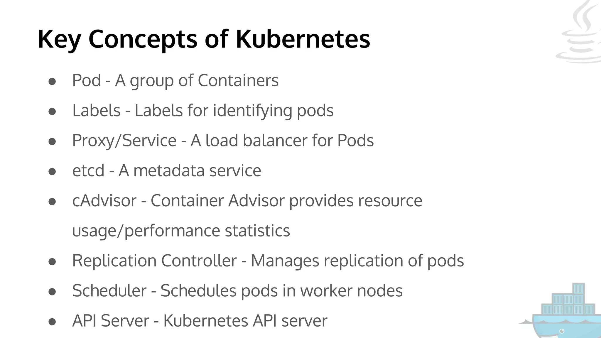 Key Concepts of Kubernetes
● Pod - A group of Containers
● Labels - Labels for identifying pods
● Proxy/Service - A load balancer for Pods
● etcd - A metadata service
● cAdvisor - Container Advisor provides resource
usage/performance statistics
● Replication Controller - Manages replication of pods
● Scheduler - Schedules pods in worker nodes
● API Server - Kubernetes API server
 