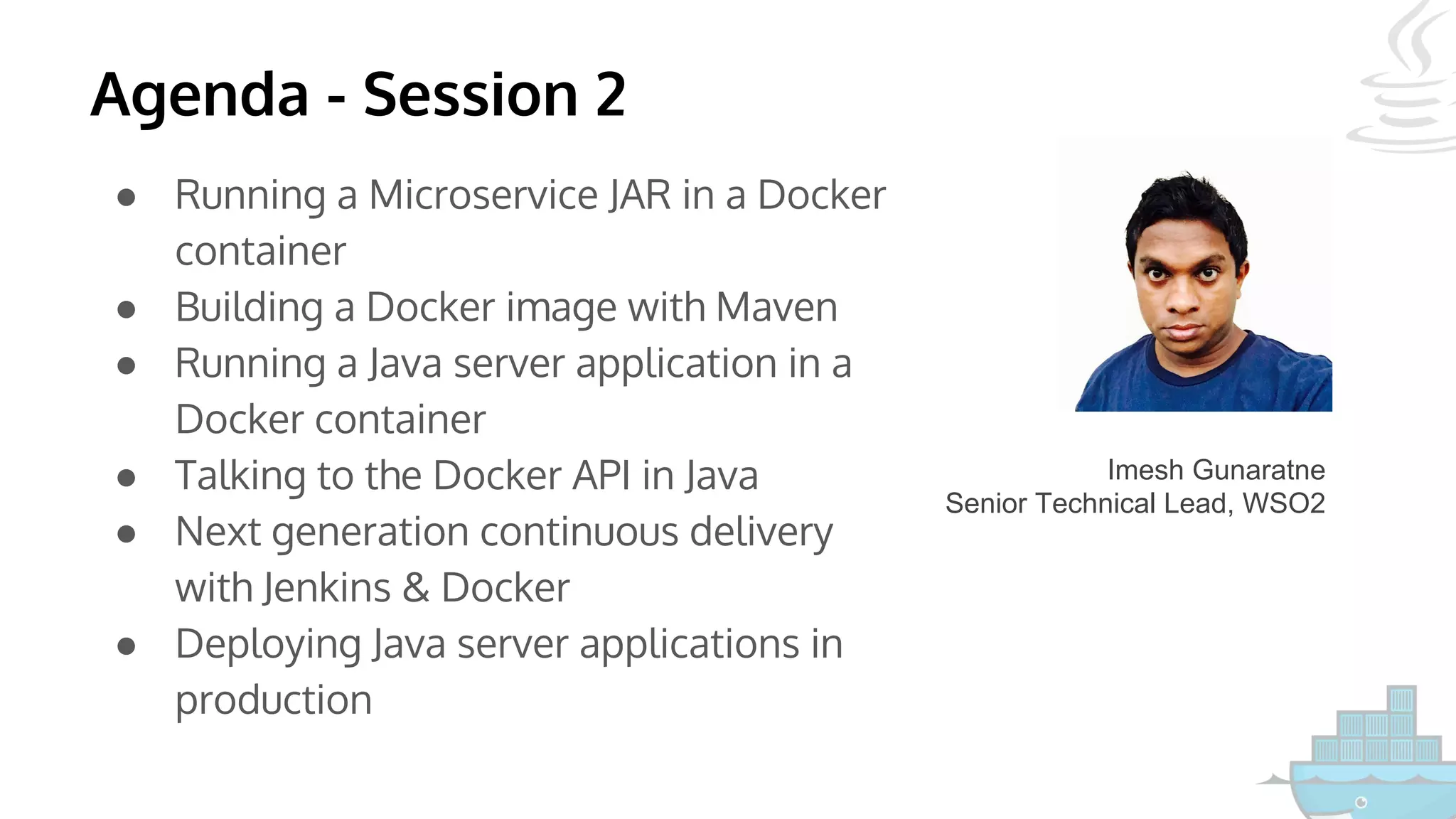 Agenda - Session 2
● Running a Microservice JAR in a Docker
container
● Building a Docker image with Maven
● Running a Java server application in a
Docker container
● Talking to the Docker API in Java
● Next generation continuous delivery
with Jenkins & Docker
● Deploying Java server applications in
production
Imesh Gunaratne
Senior Technical Lead, WSO2
 