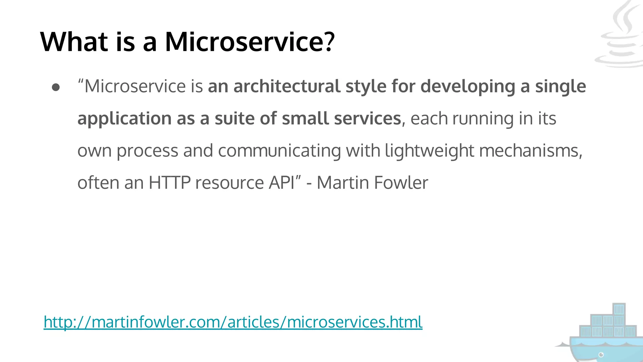 What is a Microservice?
● “Microservice is an architectural style for developing a single
application as a suite of small services, each running in its
own process and communicating with lightweight mechanisms,
often an HTTP resource API” - Martin Fowler
http://martinfowler.com/articles/microservices.html
 