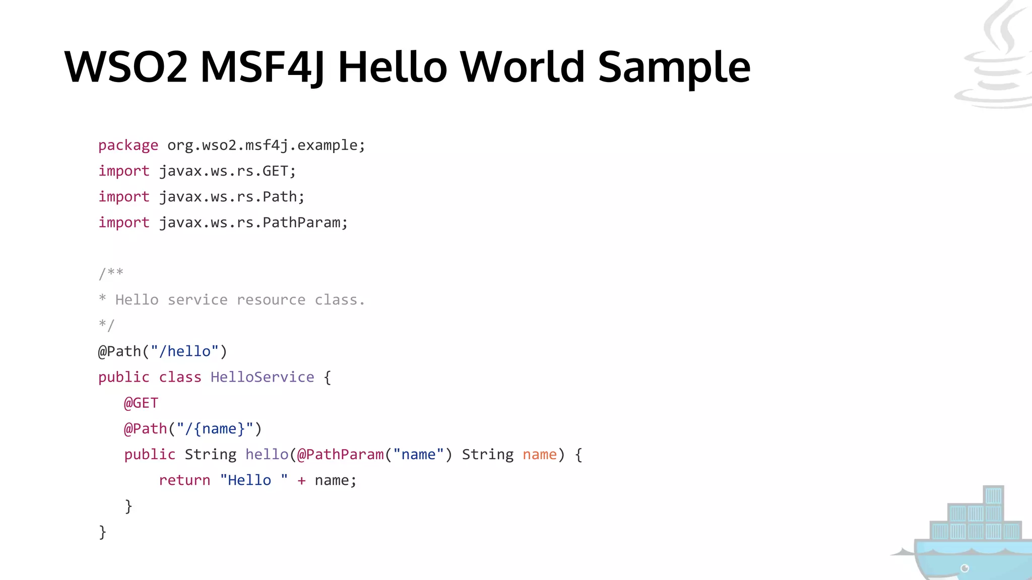 WSO2 MSF4J Hello World Sample
package org.wso2.msf4j.example;
import javax.ws.rs.GET;
import javax.ws.rs.Path;
import javax.ws.rs.PathParam;
/**
* Hello service resource class.
*/
@Path("/hello")
public class HelloService {
@GET
@Path("/{name}")
public String hello(@PathParam("name") String name) {
return "Hello " + name;
}
}
 