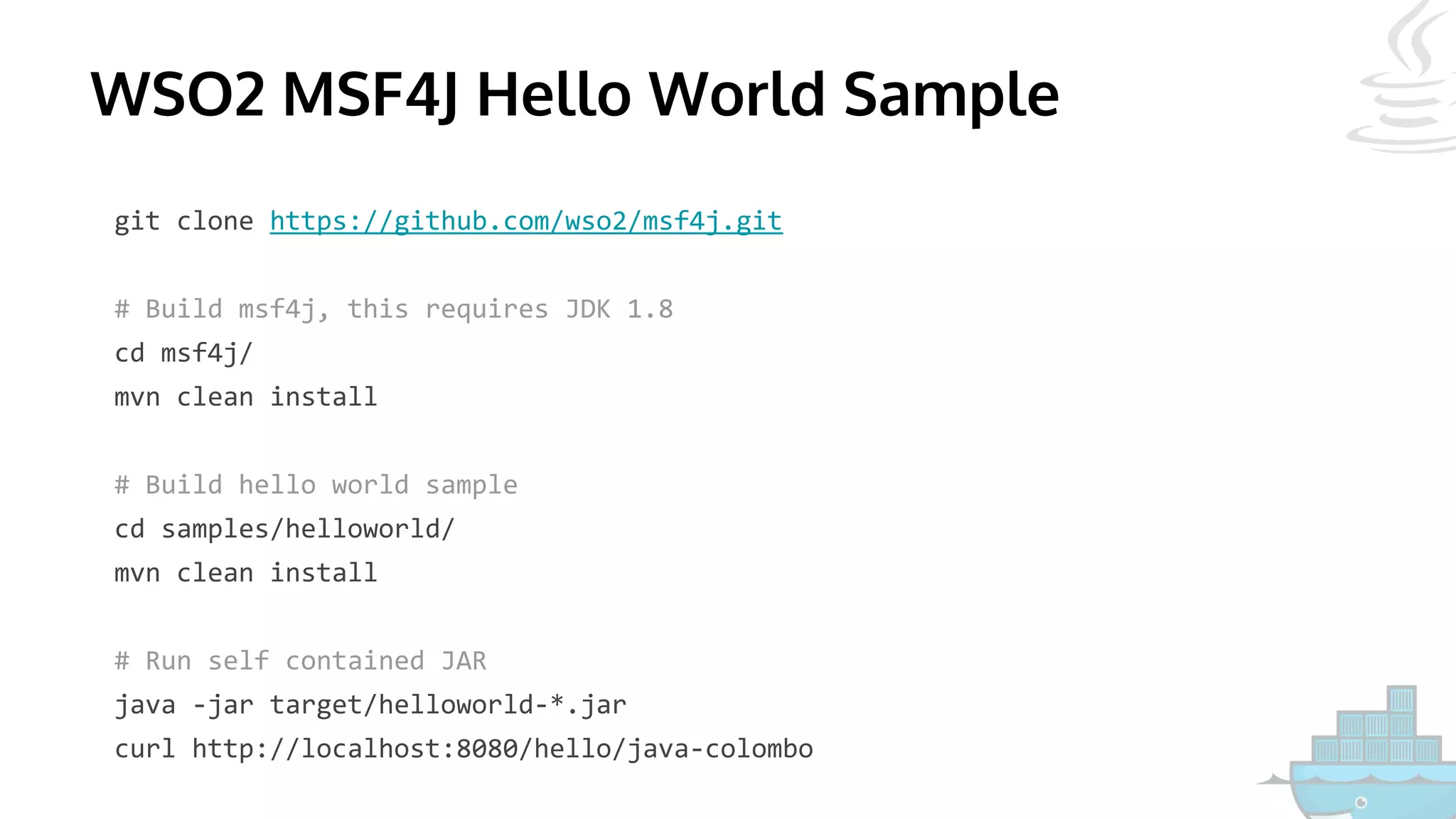 WSO2 MSF4J Hello World Sample
git clone https://github.com/wso2/msf4j.git
# Build msf4j, this requires JDK 1.8
cd msf4j/
mvn clean install
# Build hello world sample
cd samples/helloworld/
mvn clean install
# Run self contained JAR
java -jar target/helloworld-*.jar
curl http://localhost:8080/hello/java-colombo
 