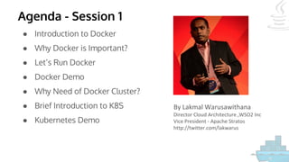 Agenda - Session 1
● Introduction to Docker
● Why Docker is Important?
● Let’s Run Docker
● Docker Demo
● Why Need of Docker Cluster?
● Brief Introduction to K8S
● Kubernetes Demo
By Lakmal Warusawithana
Director Cloud Architecture ,WSO2 Inc
Vice President - Apache Stratos
http://twitter.com/lakwarus
 