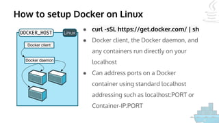 How to setup Docker on Linux
● curl -sSL https://get.docker.com/ | sh
● Docker client, the Docker daemon, and
any containers run directly on your
localhost
● Can address ports on a Docker
container using standard localhost
addressing such as localhost:PORT or
Container-IP:PORT
 