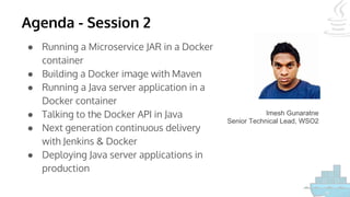 Agenda - Session 2
● Running a Microservice JAR in a Docker
container
● Building a Docker image with Maven
● Running a Java server application in a
Docker container
● Talking to the Docker API in Java
● Next generation continuous delivery
with Jenkins & Docker
● Deploying Java server applications in
production
Imesh Gunaratne
Senior Technical Lead, WSO2
 