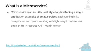 What is a Microservice?
● “Microservice is an architectural style for developing a single
application as a suite of small services, each running in its
own process and communicating with lightweight mechanisms,
often an HTTP resource API” - Martin Fowler
http://martinfowler.com/articles/microservices.html
 