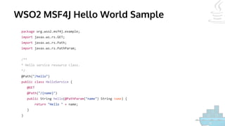 WSO2 MSF4J Hello World Sample
package org.wso2.msf4j.example;
import javax.ws.rs.GET;
import javax.ws.rs.Path;
import javax.ws.rs.PathParam;
/**
* Hello service resource class.
*/
@Path("/hello")
public class HelloService {
@GET
@Path("/{name}")
public String hello(@PathParam("name") String name) {
return "Hello " + name;
}
}
 