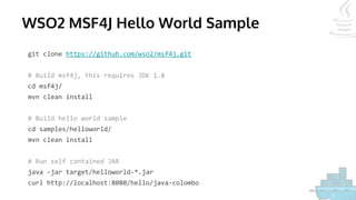 WSO2 MSF4J Hello World Sample
git clone https://github.com/wso2/msf4j.git
# Build msf4j, this requires JDK 1.8
cd msf4j/
mvn clean install
# Build hello world sample
cd samples/helloworld/
mvn clean install
# Run self contained JAR
java -jar target/helloworld-*.jar
curl http://localhost:8080/hello/java-colombo
 