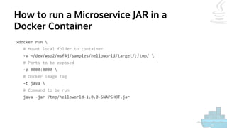 How to run a Microservice JAR in a
Docker Container
>docker run 
# Mount local folder to container
-v ~/dev/wso2/msf4j/samples/helloworld/target/:/tmp/ 
# Ports to be exposed
-p 8080:8080 
# Docker image tag
-t java 
# Command to be run
java -jar /tmp/helloworld-1.0.0-SNAPSHOT.jar
 