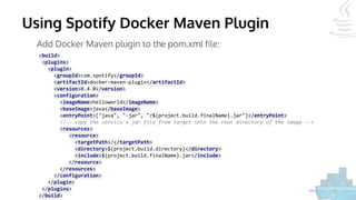 Using Spotify Docker Maven Plugin
Add Docker Maven plugin to the pom.xml file:
<build>
<plugins>
<plugin>
<groupId>com.spotify</groupId>
<artifactId>docker-maven-plugin</artifactId>
<version>0.4.0</version>
<configuration>
<imageName>helloworld</imageName>
<baseImage>java</baseImage>
<entryPoint>["java", "-jar", "/${project.build.finalName}.jar"]</entryPoint>
<!-- copy the service's jar file from target into the root directory of the image -->
<resources>
<resource>
<targetPath>/</targetPath>
<directory>${project.build.directory}</directory>
<include>${project.build.finalName}.jar</include>
</resource>
</resources>
</configuration>
</plugin>
</plugins>
</build>
 