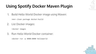 Using Spotify Docker Maven Plugin
1. Build Hello World Docker image using Maven:
>mvn clean package docker:build
2. List Docker images:
>docker images
3. Run Hello World Docker container:
>docker run -p 8080:8080 helloworld
 