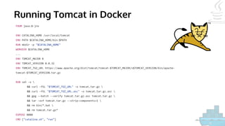 Running Tomcat in Docker
FROM java:8-jre
ENV CATALINA_HOME /usr/local/tomcat
ENV PATH $CATALINA_HOME/bin:$PATH
RUN mkdir -p "$CATALINA_HOME"
WORKDIR $CATALINA_HOME
...
ENV TOMCAT_MAJOR 8
ENV TOMCAT_VERSION 8.0.32
ENV TOMCAT_TGZ_URL https://www.apache.org/dist/tomcat/tomcat-$TOMCAT_MAJOR/v$TOMCAT_VERSION/bin/apache-
tomcat-$TOMCAT_VERSION.tar.gz
RUN set -x 
&& curl -fSL "$TOMCAT_TGZ_URL" -o tomcat.tar.gz 
&& curl -fSL "$TOMCAT_TGZ_URL.asc" -o tomcat.tar.gz.asc 
&& gpg --batch --verify tomcat.tar.gz.asc tomcat.tar.gz 
&& tar -xvf tomcat.tar.gz --strip-components=1 
&& rm bin/*.bat 
&& rm tomcat.tar.gz*
EXPOSE 8080
CMD ["catalina.sh", "run"]
 