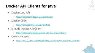 Docker API Clients for Java
● Docker Java API
○ https://github.com/docker-java/docker-java
● Docker Client
○ https://github.com/spotify/docker-client
● jClouds Docker API Client
○ https://github.com/jclouds/jclouds-labs/tree/master/docker
● Other API Clients:
● https://docs.docker.com/engine/reference/api/remote_api_client_libraries/
 