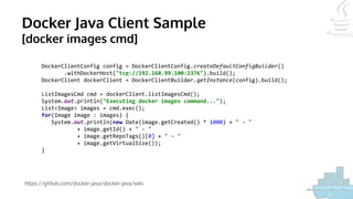 Docker Java Client Sample
[docker images cmd]
https://github.com/docker-java/docker-java/wiki
DockerClientConfig config = DockerClientConfig.createDefaultConfigBuilder()
.withDockerHost("tcp://192.168.99.100:2376").build();
DockerClient dockerClient = DockerClientBuilder.getInstance(config).build();
ListImagesCmd cmd = dockerClient.listImagesCmd();
System.out.println("Executing docker images command...");
List<Image> images = cmd.exec();
for(Image image : images) {
System.out.println(new Date(image.getCreated() * 1000) + " - "
+ image.getId() + " - "
+ image.getRepoTags()[0] + " - "
+ image.getVirtualSize());
}
 