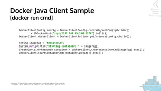 Docker Java Client Sample
[docker run cmd]
https://github.com/docker-java/docker-java/wiki
DockerClientConfig config = DockerClientConfig.createDefaultConfigBuilder()
.withDockerHost("tcp://192.168.99.100:2376").build();
DockerClient dockerClient = DockerClientBuilder.getInstance(config).build();
String imageTag = "tomcat:8.0";
System.out.println("Starting container: " + imageTag);
CreateContainerResponse container = dockerClient.createContainerCmd(imageTag).exec();
dockerClient.startContainerCmd(container.getId()).exec();
 