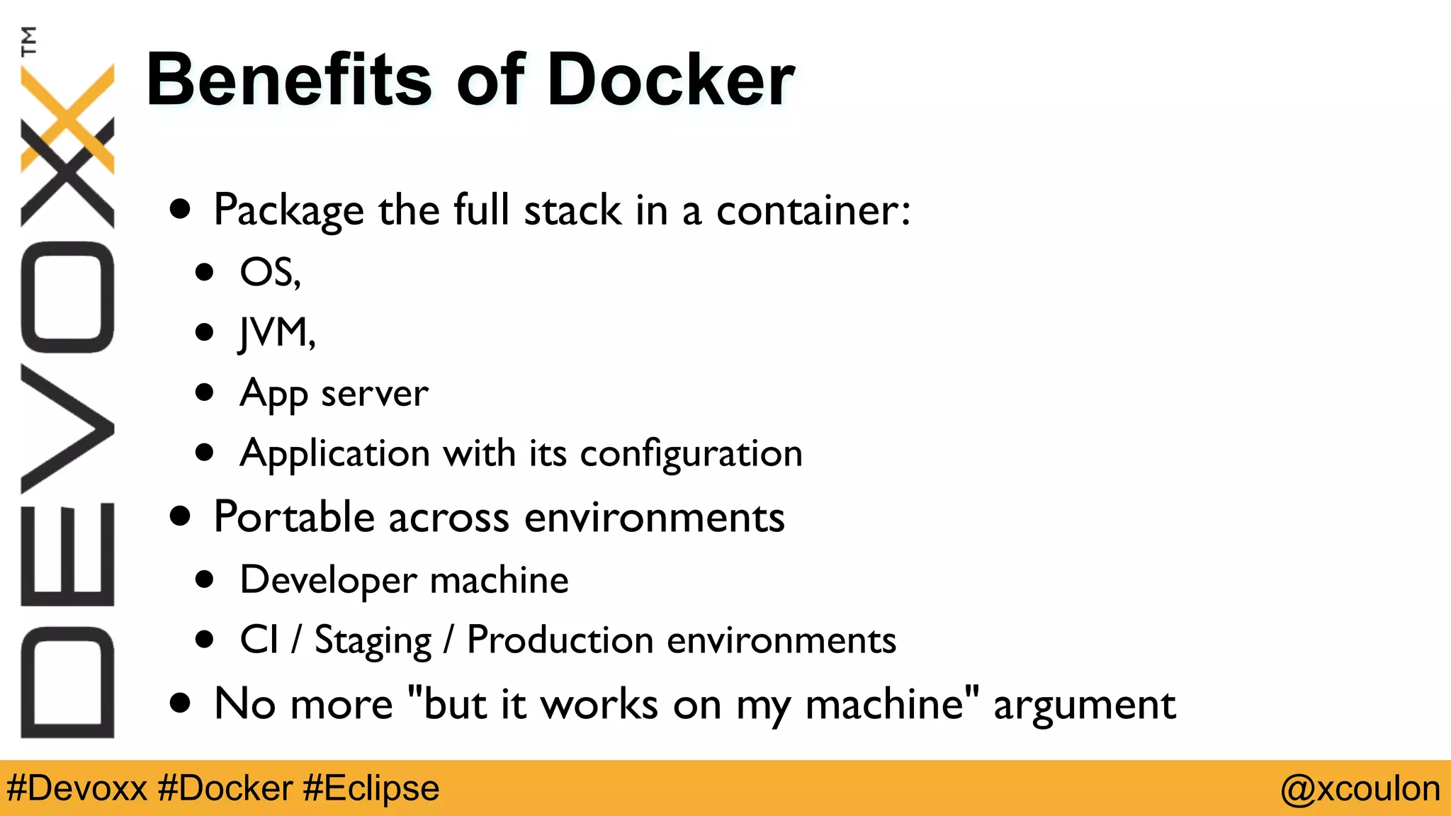 @xcoulon#Devoxx #Docker #Eclipse Benefits of Docker • Package the full stack in a container: • OS, • JVM, • App server • Application with its conﬁguration • Portable across environments • Developer machine • CI / Staging / Production environments • No more "but it works on my machine" argument 