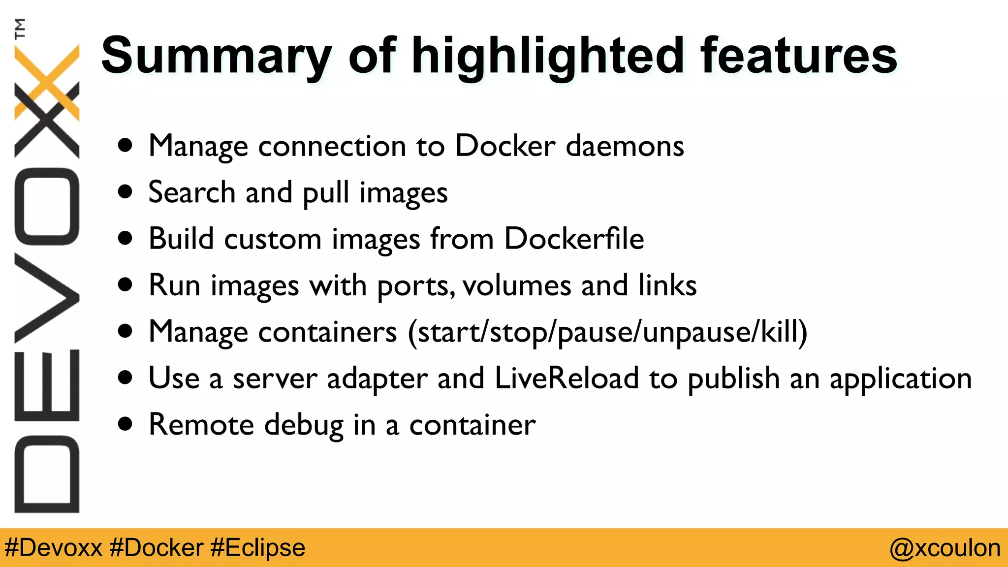 @xcoulon#Devoxx #Docker #Eclipse Summary of highlighted features • Manage connection to Docker daemons • Search and pull images • Build custom images from Dockerﬁle • Run images with ports, volumes and links • Manage containers (start/stop/pause/unpause/kill) • Use a server adapter and LiveReload to publish an application • Remote debug in a container 