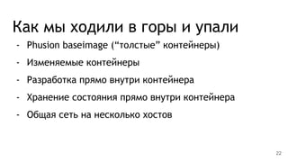 Как мы ходили в горы и упали
- Phusion baseimage (“толстые” контейнеры)
- Изменяемые контейнеры
- Разработка прямо внутри контейнера
- Хранение состояния прямо внутри контейнера
- Общая сеть на несколько хостов
22
 