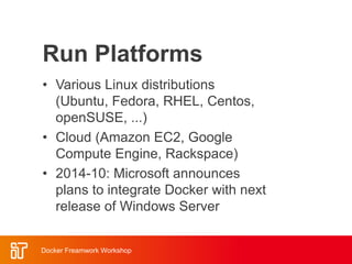 Run Platforms
• Various Linux distributions
(Ubuntu, Fedora, RHEL, Centos,
openSUSE, ...)
• Cloud (Amazon EC2, Google
Compute Engine, Rackspace)
• 2014-10: Microsoft announces
plans to integrate Docker with next
release of Windows Server
Docker Freamwork Workshop
 