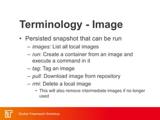 Terminology - Image
• Persisted snapshot that can be run
– images: List all local images
– run: Create a container from an image and
execute a command in it
– tag: Tag an image
– pull: Download image from repository
– rmi: Delete a local image
• This will also remove intermediate images if no longer
used
Docker Freamwork Workshop
 