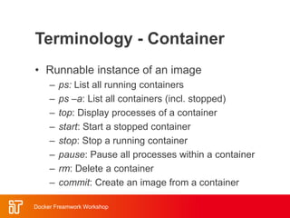 Terminology - Container
• Runnable instance of an image
– ps: List all running containers
– ps –a: List all containers (incl. stopped)
– top: Display processes of a container
– start: Start a stopped container
– stop: Stop a running container
– pause: Pause all processes within a container
– rm: Delete a container
– commit: Create an image from a container
Docker Freamwork Workshop
 