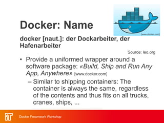 Docker: Name
docker [naut.]: der Dockarbeiter, der
Hafenarbeiter
Source: leo.org
• Provide a uniformed wrapper around a
software package: «Build, Ship and Run Any
App, Anywhere» [www.docker.com]
– Similar to shipping containers: The
container is always the same, regardless
of the contents and thus fits on all trucks,
cranes, ships, ...
[www.docker.com]
Docker Freamwork Workshop
 