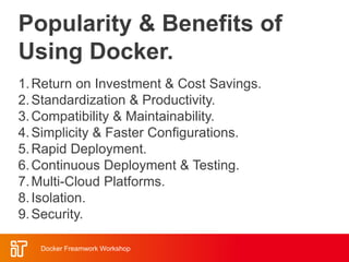 Popularity & Benefits of
Using Docker.
Docker Freamwork Workshop
1.Return on Investment & Cost Savings.
2.Standardization & Productivity.
3.Compatibility & Maintainability.
4.Simplicity & Faster Configurations.
5.Rapid Deployment.
6.Continuous Deployment & Testing.
7.Multi-Cloud Platforms.
8.Isolation.
9.Security.
 