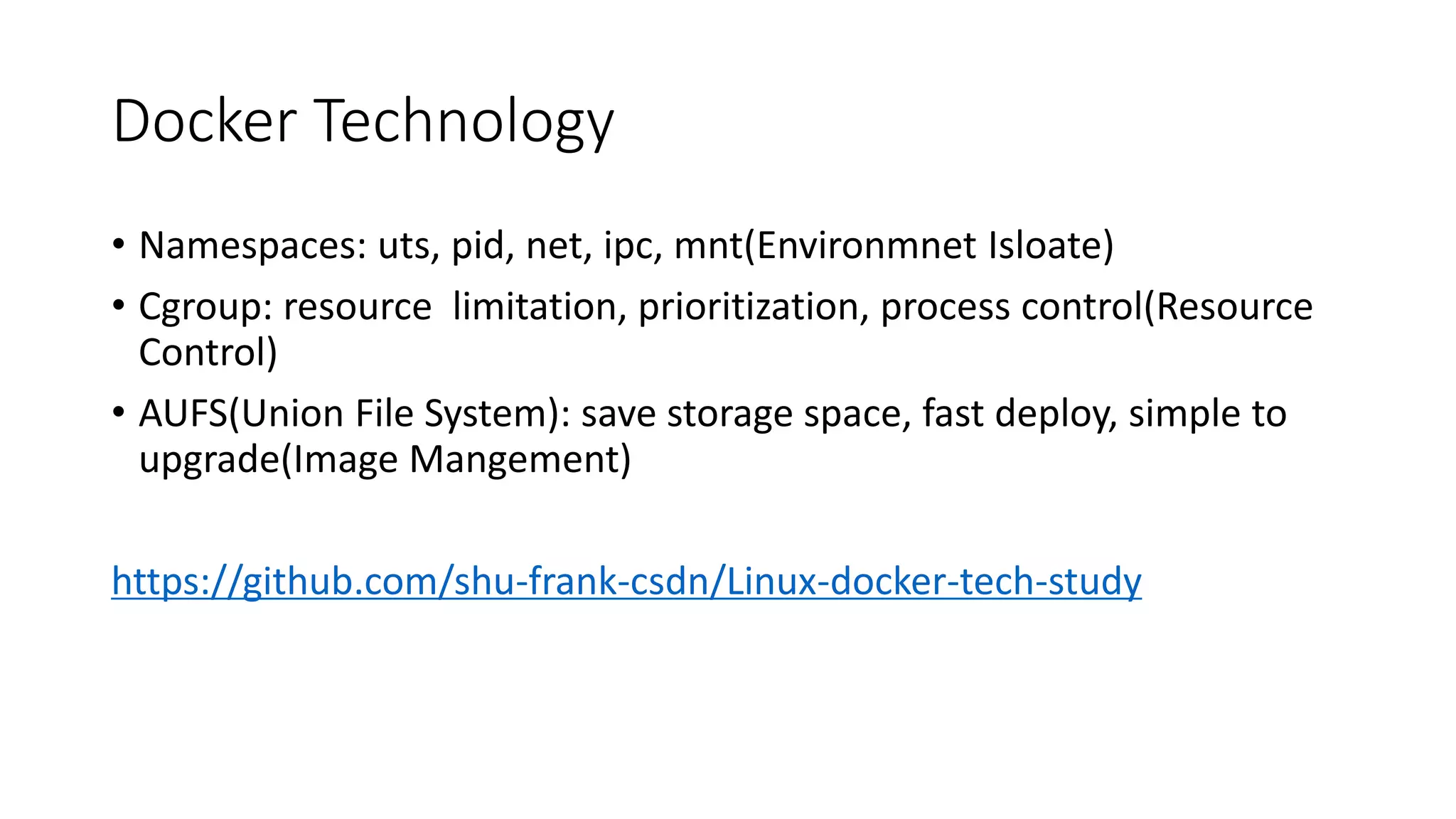 Docker Technology
• Namespaces: uts, pid, net, ipc, mnt(Environmnet Isloate)
• Cgroup: resource limitation, prioritization, process control(Resource
Control)
• AUFS(Union File System): save storage space, fast deploy, simple to
upgrade(Image Mangement)
https://github.com/shu-frank-csdn/Linux-docker-tech-study
 