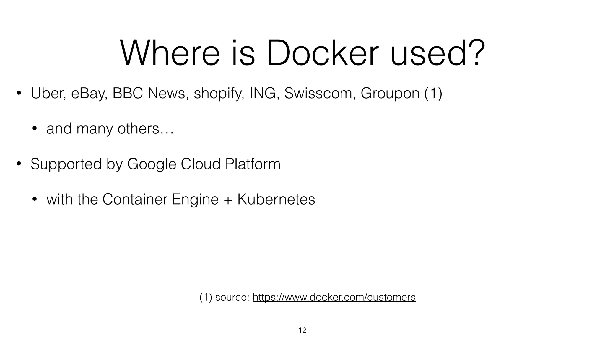 Where is Docker used?
• Uber, eBay, BBC News, shopify, ING, Swisscom, Groupon (1)
• and many others…
• Supported by Google Cloud Platform
• with the Container Engine + Kubernetes
(1) source: https://www.docker.com/customers
12
 