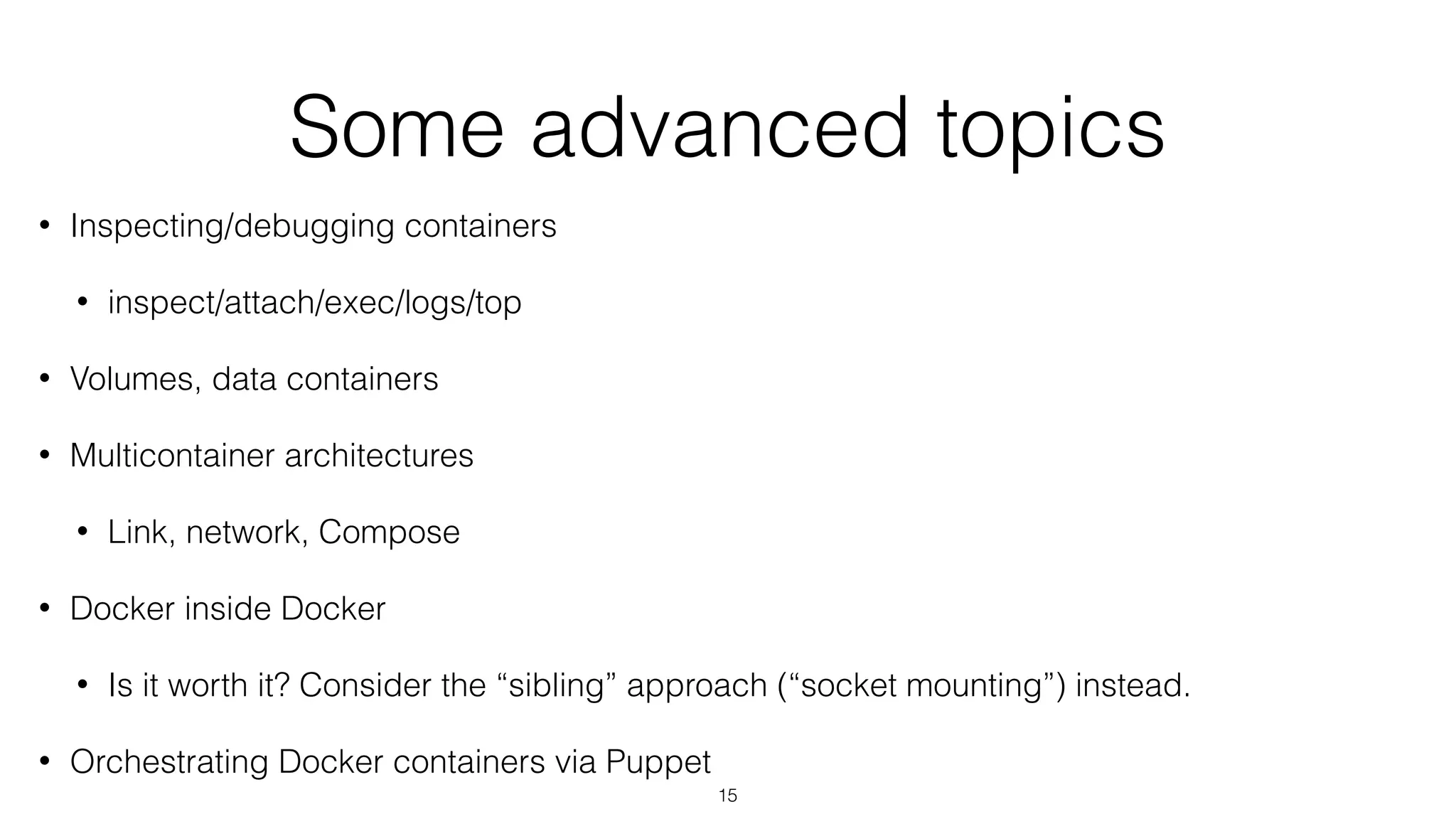 Some advanced topics
• Inspecting/debugging containers
• inspect/attach/exec/logs/top
• Volumes, data containers
• Multicontainer architectures
• Link, network, Compose
• Docker inside Docker
• Is it worth it? Consider the “sibling” approach (“socket mounting”) instead.
• Orchestrating Docker containers via Puppet
15
 