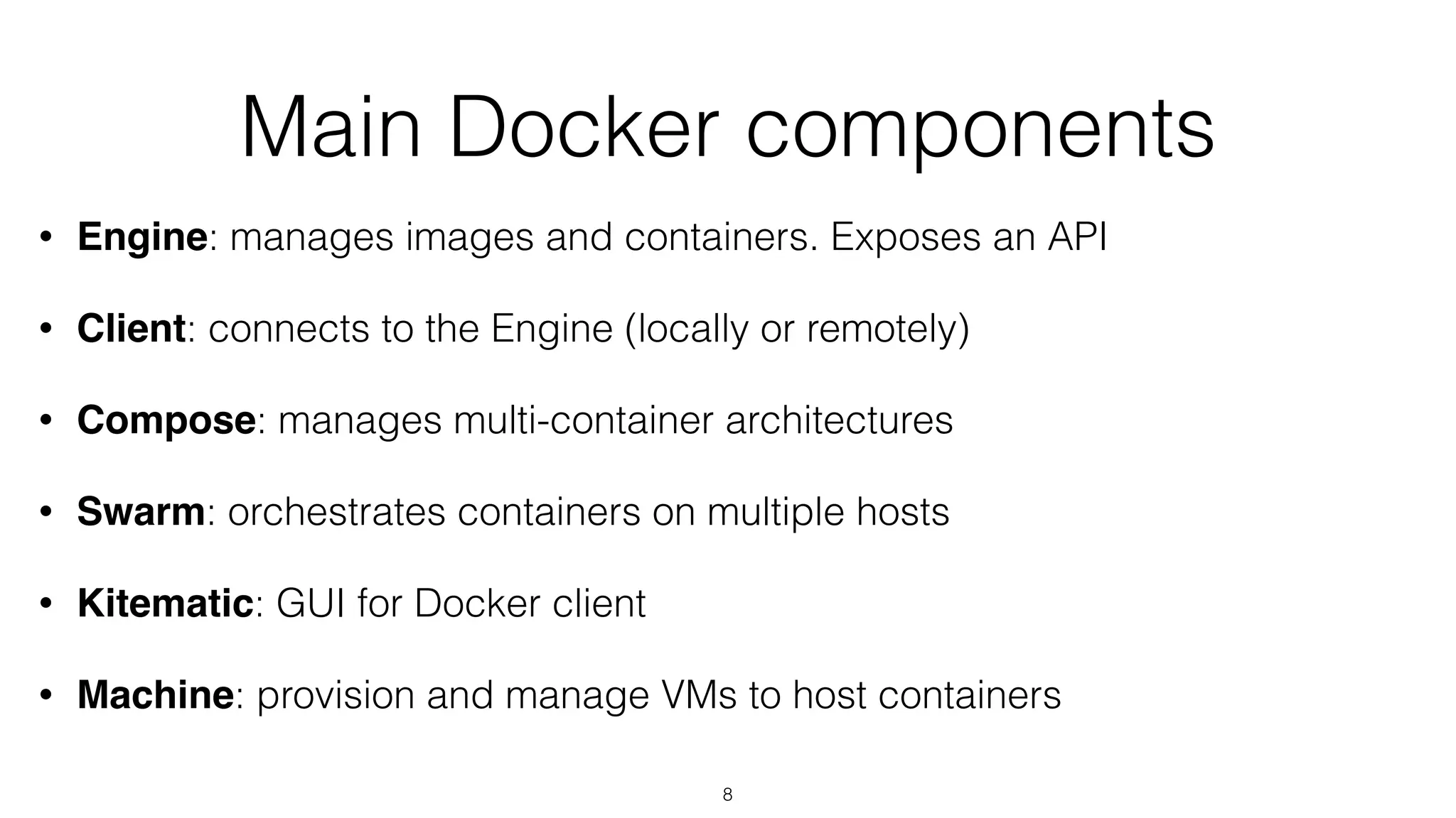 Main Docker components
• Engine: manages images and containers. Exposes an API
• Client: connects to the Engine (locally or remotely)
• Compose: manages multi-container architectures
• Swarm: orchestrates containers on multiple hosts
• Kitematic: GUI for Docker client
• Machine: provision and manage VMs to host containers
8
 
