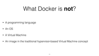 What Docker is not?
• A programming language
• An OS
• A Virtual Machine
• An image in the traditional hypervisor-based Virtual Machine concept
11
 