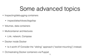 Some advanced topics
• Inspecting/debugging containers
• inspect/attach/exec/logs/top
• Volumes, data containers
• Multicontainer architectures
• Link, network, Compose
• Docker inside Docker
• Is it worth it? Consider the “sibling” approach (“socket mounting”) instead.
• Orchestrating Docker containers via Puppet
15
 