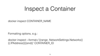 Inspect a Container
docker inspect CONTAINER_NAME
Formatting options, e.g.:
docker inspect --format='{{range .NetworkSettings.Networks}}
{{.IPAddress}}{{end}}' CONTAINER_ID
16
 