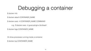 Debugging a container
$ docker info
$ docker attach CONTAINER_NAME
$ docker exec -it CONTAINER_NAME COMMAND
e.g. ‘$ docker exec -it gvacca/nginx /bin/bash’
$ docker logs CONTAINER_NAME
Or show processes running inside a container:
$ docker top CONTAINER_NAME
18
 