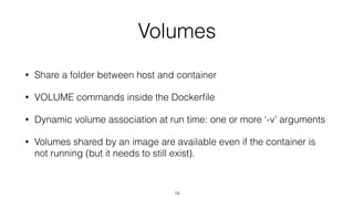 Volumes
• Share a folder between host and container
• VOLUME commands inside the Dockerﬁle
• Dynamic volume association at run time: one or more ‘-v’ arguments
• Volumes shared by an image are available even if the container is
not running (but it needs to still exist).
19
 